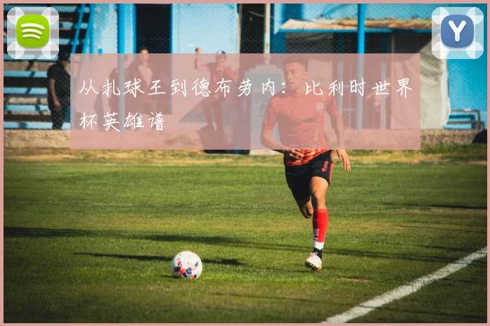 从扎球王到德布劳内:比利时世界杯英雄谱