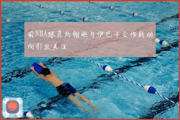前NBA球员约翰逊与伊巴卡合作新动向引发关注