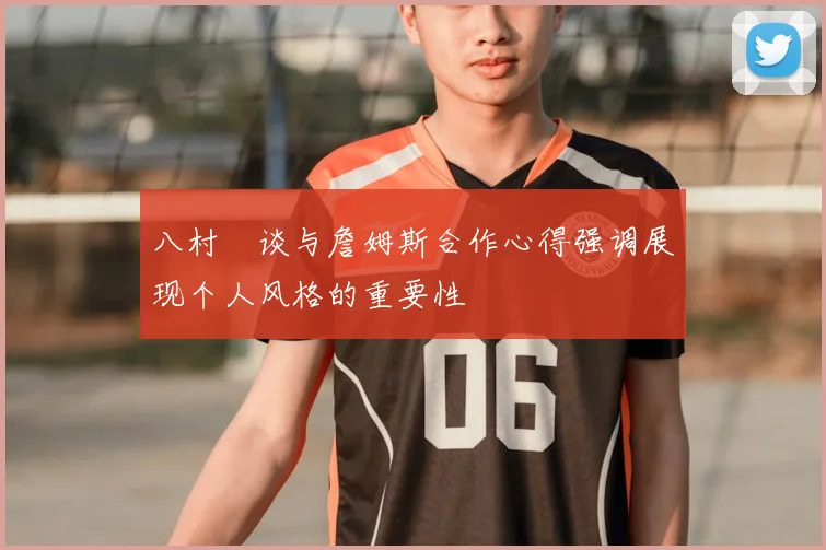 八村塁谈与詹姆斯合作心得强调展现个人风格的重要性