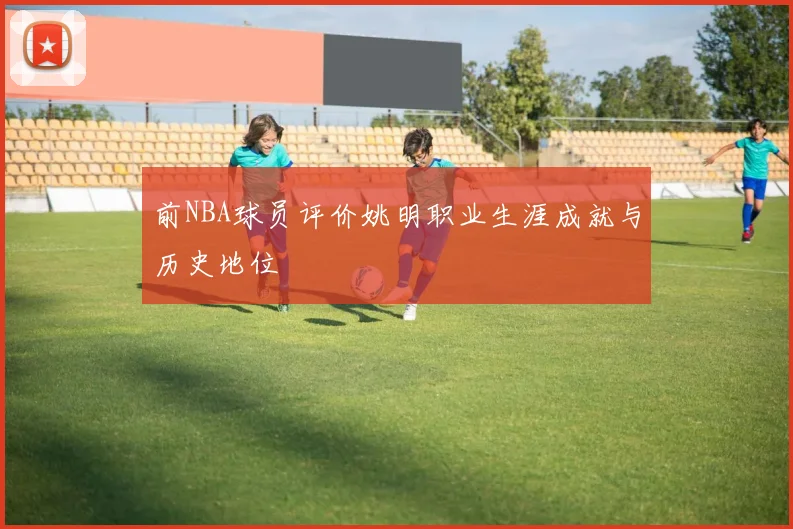 前NBA球员评价姚明职业生涯成就与历史地位