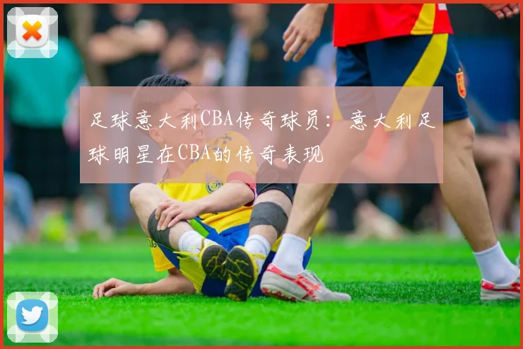 足球意大利CBA传奇球员：意大利足球明星在CBA的传奇表现