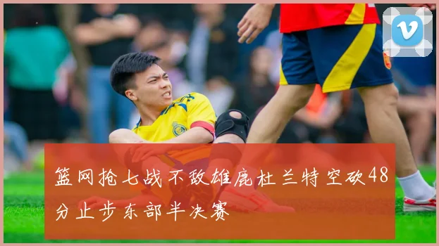 篮网抢七战不敌雄鹿杜兰特空砍48分止步东部半决赛