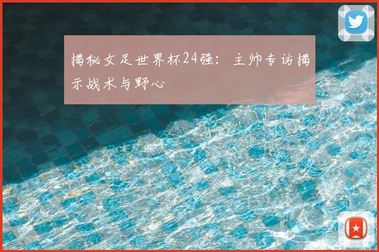 揭秘女足世界杯24强:主帅专访揭示战术与野心