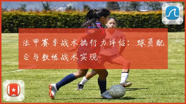 法甲赛季战术执行力评估：球员配合与教练战术实现