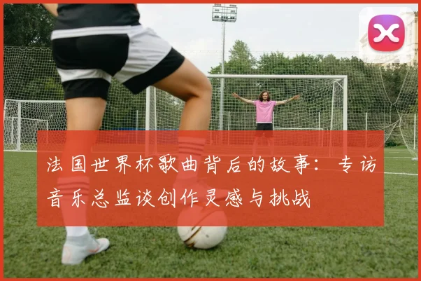 法国世界杯歌曲背后的故事:专访音乐总监谈创作灵感与挑战